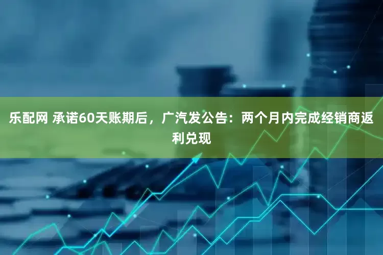 乐配网 承诺60天账期后，广汽发公告：两个月内完成经销商返利兑现