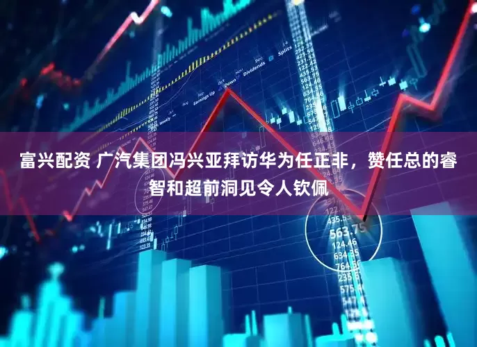 富兴配资 广汽集团冯兴亚拜访华为任正非，赞任总的睿智和超前洞见令人钦佩