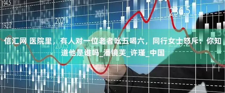 信汇网 医院里，有人对一位老者吆五喝六，同行女士怒斥：你知道他是谁吗_潘镜芙_许瑾_中国