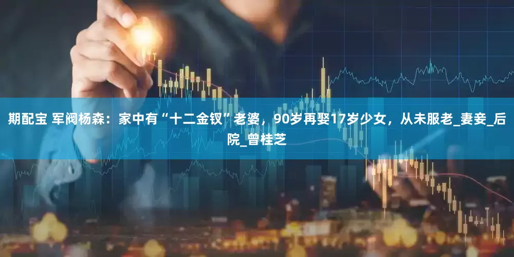 期配宝 军阀杨森：家中有“十二金钗”老婆，90岁再娶17岁少女，从未服老_妻妾_后院_曾桂芝