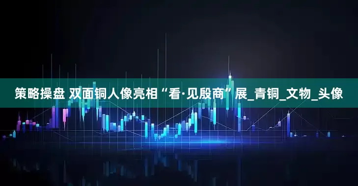 策略操盘 双面铜人像亮相“看·见殷商”展_青铜_文物_头像