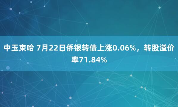 中玉束哈 7月22日侨银转债上涨0.06%，转股溢价率71.84%
