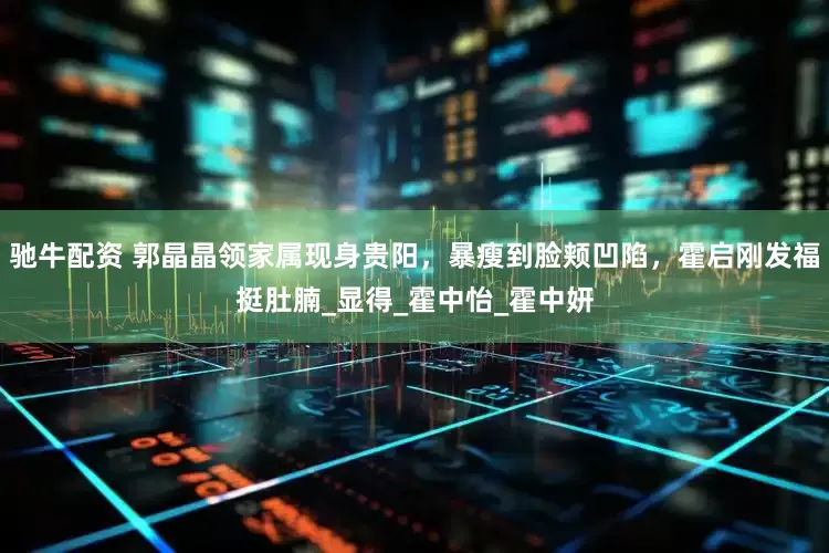 驰牛配资 郭晶晶领家属现身贵阳，暴瘦到脸颊凹陷，霍启刚发福挺肚腩_显得_霍中怡_霍中妍