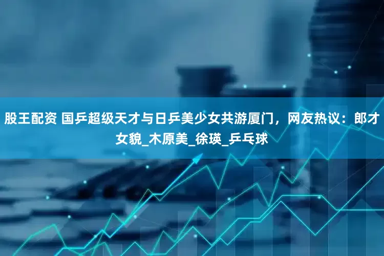 股王配资 国乒超级天才与日乒美少女共游厦门，网友热议：郎才女貌_木原美_徐瑛_乒乓球