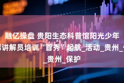 融亿操盘 贵阳生态科普馆阳光少年志愿讲解员培训“首秀”起航_活动_贵州_保护