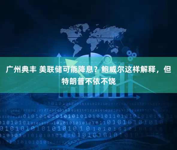 广州典丰 美联储可能降息？鲍威尔这样解释，但特朗普不依不饶