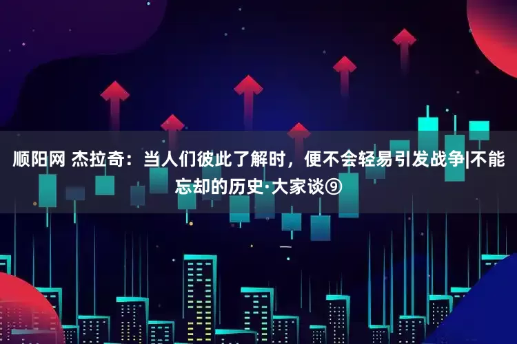 顺阳网 杰拉奇：当人们彼此了解时，便不会轻易引发战争|不能忘却的历史·大家谈⑨