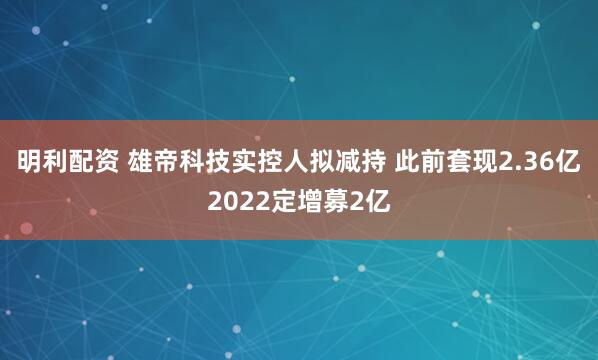 明利配资 雄帝科技实控人拟减持 此前套现2.36亿2022定增募2亿
