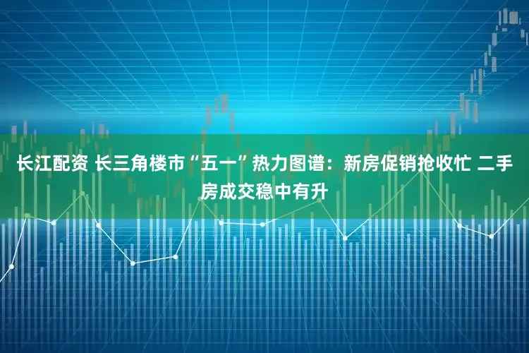 长江配资 长三角楼市“五一”热力图谱：新房促销抢收忙 二手房成交稳中有升