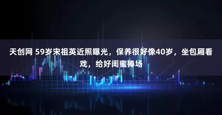 天创网 59岁宋祖英近照曝光，保养很好像40岁，坐包厢看戏，给好闺蜜捧场