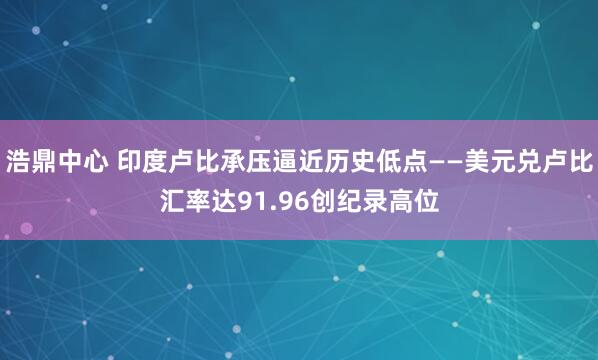 浩鼎中心 印度卢比承压逼近历史低点——美元兑卢比汇率达91.96创纪录高位