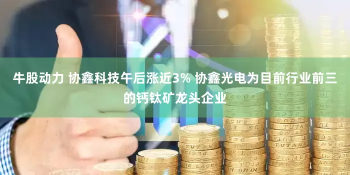 牛股动力 协鑫科技午后涨近3% 协鑫光电为目前行业前三的钙钛矿龙头企业