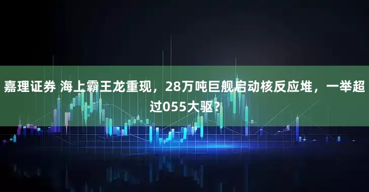 嘉理证券 海上霸王龙重现，28万吨巨舰启动核反应堆，一举超过055大驱？