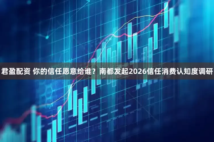 君盈配资 你的信任愿意给谁？南都发起2026信任消费认知度调研