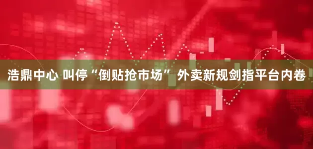 浩鼎中心 叫停“倒贴抢市场” 外卖新规剑指平台内卷